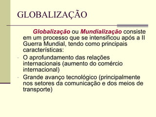 GLOBALIZAÇÃO Globalização  ou  Mundialização  consiste em um processo que se intensificou após a II Guerra Mundial, tendo como principais características: O aprofundamento das relações internacionais (aumento do comércio internacional) Grande avanço tecnológico (principalmente nos setores da comunicação e dos meios de transporte) 
