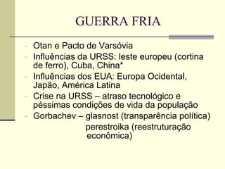 GUERRA FRIA Otan e Pacto de Varsóvia Influências da URSS: leste europeu (cortina de ferro), Cuba, China* Influências dos EUA: Europa Ocidental, Japão, América Latina Crise na URSS – atraso tecnológico e péssimas condições de vida da população Gorbachev – glasnost (transparência política) perestroika (reestruturação    econômica) 