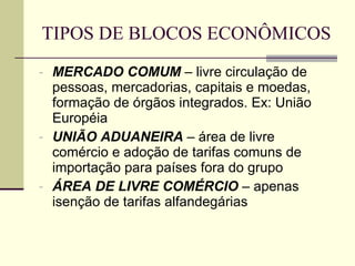 TIPOS DE BLOCOS ECONÔMICOS MERCADO COMUM  – livre circulação de pessoas, mercadorias, capitais e moedas, formação de órgãos integrados. Ex: União Européia UNIÃO ADUANEIRA  – área de livre comércio e adoção de tarifas comuns de importação para países fora do grupo ÁREA DE LIVRE COMÉRCIO  – apenas isenção de tarifas alfandegárias 