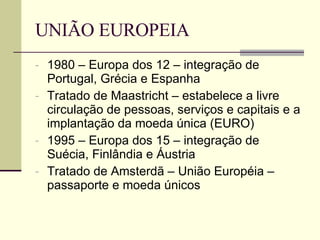 UNIÃO EUROPEIA 1980 – Europa dos 12 – integração de Portugal, Grécia e Espanha Tratado de Maastricht – estabelece a livre circulação de pessoas, serviços e capitais e a implantação da moeda única (EURO) 1995 – Europa dos 15 – integração de Suécia, Finlândia e Áustria Tratado de Amsterdã – União Européia – passaporte e moeda únicos 