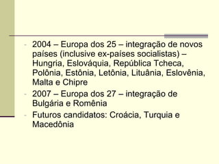 2004 – Europa dos 25 – integração de novos países (inclusive ex-países socialistas) – Hungria, Eslováquia, República Tcheca, Polônia, Estônia, Letônia, Lituânia, Eslovênia, Malta e Chipre 2007 – Europa dos 27 – integração de Bulgária e Romênia Futuros candidatos: Croácia, Turquia e Macedônia 