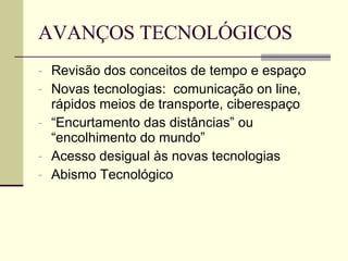 AVANÇOS TECNOLÓGICOS Revisão dos conceitos de tempo e espaço Novas tecnologias:  comunicação on line, rápidos meios de transporte, ciberespaço “ Encurtamento das distâncias” ou “encolhimento do mundo” Acesso desigual às novas tecnologias Abismo Tecnológico 