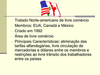 Tratado Norte-americano de livre comércio Membros: EUA, Canadá e México Criado em 1992 Área de livre comércio Principais Características: eliminação das tarifas alfandegárias, livre circulação de mercadorias e dólares entre os membros e restrições ao livre trânsito dos trabalhadores entre os países 