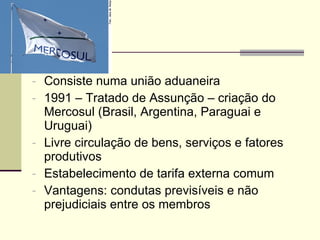 Consiste numa união aduaneira 1991 – Tratado de Assunção – criação do Mercosul (Brasil, Argentina, Paraguai e Uruguai) Livre circulação de bens, serviços e fatores produtivos Estabelecimento de tarifa externa comum Vantagens: condutas previsíveis e não prejudiciais entre os membros 