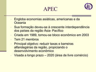 APEC Engloba economias asiáticas, americanas e da Oceania Sua formação deveu-se à crescente interdependência dos países da região Ásia- Pacífico Criada em 1989, tornou-se bloco econômico em 2003 Tem 21 membros Principal objetivo: reduzir taxas e barreiras alfandegárias da região, propiciando o desenvolvimento econômico Visada a longo prazo – 2020 (área de livre comércio) 