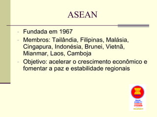 ASEAN Fundada em 1967 Membros: Tailândia, Filipinas, Malásia, Cingapura, Indonésia, Brunei, Vietnã, Mianmar, Laos, Camboja Objetivo: acelerar o crescimento econômico e fomentar a paz e estabilidade regionais 