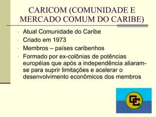 CARICOM (COMUNIDADE E MERCADO COMUM DO CARIBE) Atual Comunidade do Caribe Criado em 1973 Membros – países caribenhos Formado por ex-colônias de potências européias que após a independência aliaram-se para suprir limitações e acelerar o desenvolvimento econômicos dos membros 
