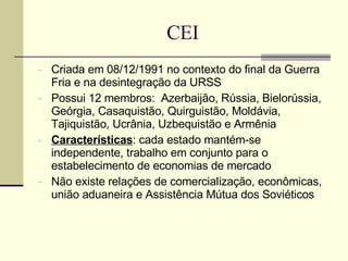 CEI Criada em 08/12/1991 no contexto do final da Guerra Fria e na desintegração da URSS Possui 12 membros:  Azerbaijão, Rússia, Bielorússia, Geórgia, Casaquistão, Quirguistão, Moldávia, Tajiquistão, Ucrânia, Uzbequistão e Armênia Características : cada estado mantém-se independente, trabalho em conjunto para o estabelecimento de economias de mercado Não existe relações de comercialização, econômicas, união aduaneira e Assistência Mútua dos Soviéticos 
