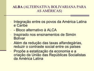 ALBA  (ALTERNATIVA BOLIVARIANA PARA AS AMÉRICAS) Integração entre os povos da América Latina e Caribe - Bloco alternativo à ALCA Inspirado nos ensinamentos de Simón Bolívar Além da redução das taxas alfandegárias, reduzir o contraste social entre os países Propõe a estatização da economia e a criação da União das Repúblicas Socialistas da América Latina 