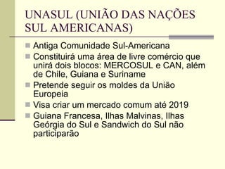 UNASUL (UNIÃO DAS NAÇÕES SUL AMERICANAS) Antiga Comunidade Sul-Americana Constituirá uma área de livre comércio que unirá dois blocos: MERCOSUL e CAN, além de Chile, Guiana e Suriname Pretende seguir os moldes da União Europeia Visa criar um mercado comum até 2019 Guiana Francesa, Ilhas Malvinas, Ilhas Geórgia do Sul e Sandwich do Sul não participarão 