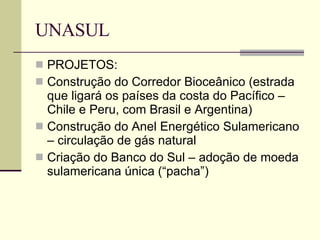 UNASUL PROJETOS: Construção do Corredor Bioceânico (estrada que ligará os países da costa do Pacífico – Chile e Peru, com Brasil e Argentina) Construção do Anel Energético Sulamericano – circulação de gás natural Criação do Banco do Sul – adoção de moeda sulamericana única (“pacha”) 