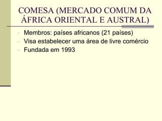 COMESA (MERCADO COMUM DA ÁFRICA ORIENTAL E AUSTRAL) Membros: países africanos (21 países) Visa estabelecer uma área de livre comércio Fundada em 1993 