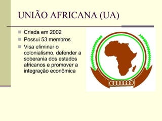 UNIÃO AFRICANA (UA) Criada em 2002 Possui 53 membros Visa eliminar o colonialismo, defender a soberania dos estados africanos e promover a integração econômica 