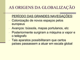AS ORIGENS DA GLOBALIZAÇÃO PERÍODO DAS GRANDES NAVEGAÇÕES : Colonização de novos espaços pelos europeus Avanços: bússola, mapas portulanos, etc Posteriormente surgiram a máquina a vapor e o telégrafo Tais aparatos possibilitaram que certos países passassem a atuar em escala global 