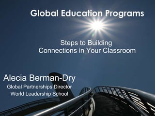 Global Education Programs Steps to Building  Connections in Your Classroom Alecia   Berman-Dry Global Partnerships Director World Leadership School 