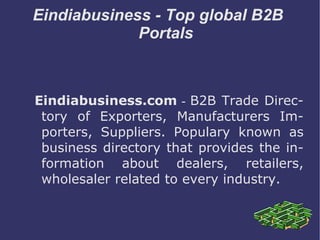 Eindiabusiness - Top global B2B  Portals Eindiabusiness.com  -  B2B Trade Directory of Exporters, Manufacturers Importers, Suppliers. Populary known as business directory that provides the information about dealers, retailers, wholesaler related to every industry. 