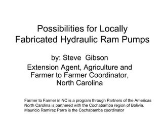 Possibilities for Locally Fabricated Hydraulic Ram Pumps by: Steve  Gibson Extension Agent, Agriculture and Farmer to Farmer Coordinator, North Carolina Farmer to Farmer in NC is a program through Partners of the Americas North Carolina is partnered with the Cochabamba region of Bolivia.  Mauricio Ramirez Parra is the Cochabamba coordinator 