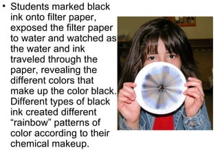 Students marked black ink onto filter paper, exposed the filter paper to water and watched as the water and ink traveled through the paper, revealing the different colors that make up the color black. Different types of black ink created different “rainbow” patterns of color according to their chemical makeup.  