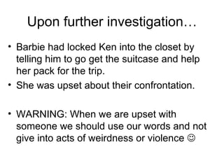 Upon further investigation… Barbie had locked Ken into the closet by telling him to go get the suitcase and help her pack for the trip. She was upset about their confrontation. WARNING: When we are upset with someone we should use our words and not give into acts of weirdness or violence   
