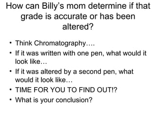How can Billy’s mom determine if that grade is accurate or has been altered? Think Chromatography…. If it was written with one pen, what would it look like… If it was altered by a second pen, what would it look like… TIME FOR YOU TO FIND OUT!?  What is your conclusion? 