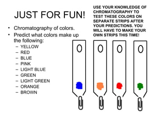 JUST FOR FUN! Chromatography of colors. Predict what colors make up the following: YELLOW RED BLUE PINK LIGHT BLUE GREEN LIGHT GREEN ORANGE BROWN USE YOUR KNOWLEDGE OF CHROMATOGRAPHY TO TEST THESE COLORS ON SEPARATE STRIPS AFTER YOUR PREDICTIONS. YOU WILL HAVE TO MAKE YOUR OWN STRIPS THIS TIME! 