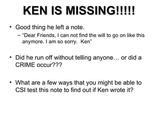 KEN IS MISSING!!!!! Good thing he left a note. “ Dear Friends, I can not find the will to go on like this anymore. I am so sorry.  Ken” Did he run off without telling anyone… or did a CRIME occur??? What are a few ways that you might be able to CSI test this note to find out if Ken wrote it? 