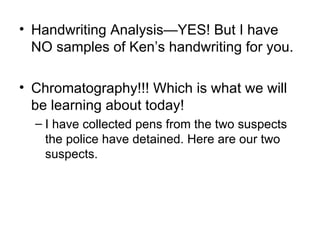 Handwriting Analysis—YES! But I have NO samples of Ken’s handwriting for you. Chromatography!!! Which is what we will be learning about today! I have collected pens from the two suspects the police have detained. Here are our two suspects. 