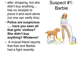 Suspect #1: Barbie alibi: shopping, but she didn’t buy anything…has no receipts to prove it and went alone (no one can verify this) Police are suspicious …. have you seen all that girls’ clothes? She didn’t buy anything? Whatever! A mutual friend reports that Ken and Barbie had a fight recently. 