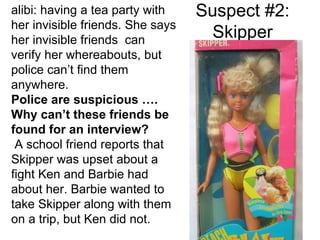 Suspect #2: Skipper alibi: having a tea party with her invisible friends. She says her invisible friends  can verify her whereabouts, but police can’t find them anywhere. Police are suspicious …. Why can’t these friends be found for an interview? A school friend reports that Skipper was upset about a fight Ken and Barbie had about her. Barbie wanted to take Skipper along with them on a trip, but Ken did not. 