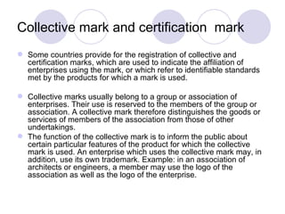 Collective mark and certification  mark  Some countries provide for the registration of collective and certification marks, which are used to indicate the affiliation of enterprises using the mark, or which refer to identifiable standards met by the products for which a mark is used. Collective marks usually belong to a group or association of enterprises. Their use is reserved to the members of the group or association. A collective mark therefore distinguishes the goods or services of members of the association from those of other undertakings. The function of the collective mark is to inform the public about certain particular features of the product for which the collective mark is used. An enterprise which uses the collective mark may, in addition, use its own trademark. Example: in an association of architects or engineers, a member may use the logo of the association as well as the logo of the enterprise. 