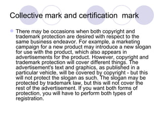 Collective mark and certification  mark There may be occasions when both copyright and trademark protection are desired with respect to the same business endeavor. For example, a marketing campaign for a new product may introduce a new slogan for use with the product, which also appears in advertisements for the product. However, copyright and trademark protection will cover different things. The advertisement's text and graphics, as published in a particular vehicle, will be covered by copyright - but this will not protect the slogan as such. The slogan may be protected by trademark law, but this will not cover the rest of the advertisement. If you want both forms of protection, you will have to perform both types of registration. 