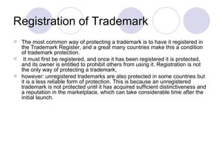 Registration of Trademark The most common way of protecting a trademark is to have it registered in the Trademark Register, and a great many countries make this a condition of trademark protection. It must first be registered, and once it has been registered it is protected, and its owner is entitled to prohibit others from using it. Registration is not the only way of protecting a trademark,  however: unregistered trademarks are also protected in some countries but it is a less reliable form of protection. This is because an unregistered trademark is not protected until it has acquired sufficient distinctiveness and a reputation in the marketplace, which can take considerable time after the initial launch. 