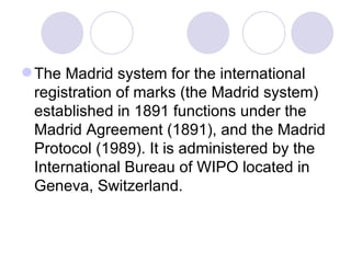 The Madrid system for the international registration of marks (the Madrid system) established in 1891 functions under the Madrid Agreement (1891), and the Madrid Protocol (1989). It is administered by the International Bureau of WIPO located in Geneva, Switzerland.  