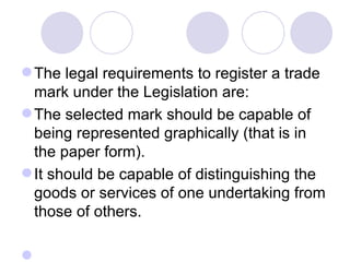 The legal requirements to register a trade mark under the Legislation are: The selected mark should be capable of being represented graphically (that is in the paper form).  It should be capable of distinguishing the goods or services of one undertaking from those of others.  