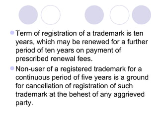 Term of registration of a trademark is ten years, which may be renewed for a further period of ten years on payment of prescribed renewal fees.  Non-user of a registered trademark for a continuous period of five years is a ground for cancellation of registration of such trademark at the behest of any aggrieved party.  