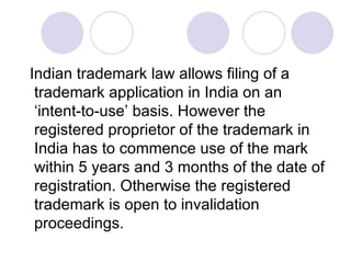 Indian trademark law allows filing of a trademark application in India on an ‘intent-to-use’ basis. However the registered proprietor of the trademark in India has to commence use of the mark within 5 years and 3 months of the date of registration. Otherwise the registered trademark is open to invalidation proceedings.  