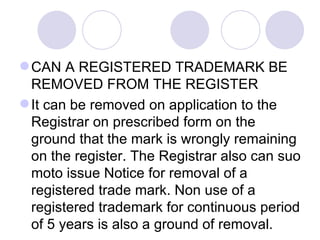 CAN A REGISTERED TRADEMARK BE REMOVED FROM THE REGISTER  It can be removed on application to the Registrar on prescribed form on the ground that the mark is wrongly remaining on the register. The Registrar also can suo moto issue Notice for removal of a registered trade mark. Non use of a registered trademark for continuous period of 5 years is also a ground of removal.  CAN I APPLY FOR A DESIGN/LOGO REGISTRATION FOR SAME GOODS AND SERVICES IN BLACK & WHITE AS WELL AS COLOR Yes. You can do so in one application as India recognizes the system of series application. WHAT RECOURSE I HAVE IF A COMPETITOR HAS ALREADY REGISTERED MY MARK IN INDIA  The Indian trademark law provides for invalidation proceedings and you have the right to initiate a cancellation action should a competitor have registered your trademark in India. You also have the right to initiate either a civil or a criminal action against any party that is violating your mark in India. WHO CAN USE SYMBOL ® IN INDIA  Only the proprietor of a trademark whose trademark has been registered in India can use the symbol ® in India. Using the symbol ® unless your mark has been registered in India is unlawful. 