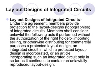 Lay out Designs of Integrated Circuits  Lay out Designs of Integrated Circuits -  Under the agreement, members provide protection to the layout-designs (topographies) of integrated circuits. Members shall consider unlawful the following acts if performed without the authorization of the right holder:- importing, selling, or otherwise distributing for commercial purposes a protected layout-design, an integrated circuit in which a protected layout-design is incorporated, or an article incorporating such an integrated circuit only in so far as it continues to contain an unlawfully reproduced layout-design.  