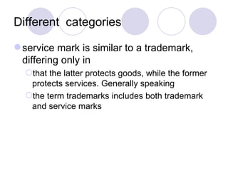 Different  categories service mark is similar to a trademark, differing only in that the latter protects goods, while the former protects services. Generally speaking the term trademarks includes both trademark and service marks  