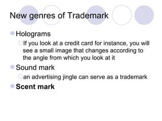 New genres of Trademark Holograms If you look at a credit card for instance, you will see a small image that changes according to the angle from which you look at it  Sound mark an advertising jingle can serve as a trademark Scent mark  