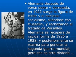 Alemania después de verse pobre y derrotada, en 1922 surge la figura de Hitler y el nacional-socialismo, aliándose con Mussolini, y rechazando el tratado de Versalles. Alemania se recupera de rápida forma de 1925 a 1928, y posteriormente se rearma para generar la segunda guerra mundial, pero eso es otra Historia … 