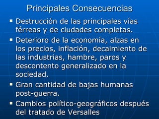 Principales Consecuencias Destrucción de las principales vías férreas y de ciudades completas. Deterioro de la economía, alzas en los precios, inflación, decaimiento de las industrias, hambre, paros y descontento generalizado en la sociedad. Gran cantidad de bajas humanas post-guerra. Cambios político-geográficos después del tratado de Versalles 
