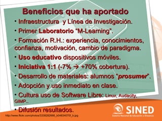 Beneficios que ha aportado
      • Infraestructura y Línea de Investigación.
      • Primer Laboratorio “M-Learning”.
      • Formación R.H.: experiencia, conocimientos,
      confianza, motivación, cambio de paradigma.
      • Uso educativo dispositivos móviles.
      • Iniciativa 1:1 (-7%  +70% cobertura).
      • Desarrollo de materiales: alumnos “prosumer”.
      • Adopción y uso inmediato en clase.
      • Cultura uso de Software Libre: Linux, Audacity,
      GIMP..
      • Difusión resultados.
http://www.flickr.com/photos/3338282666_b04834070f_b.jpg
 