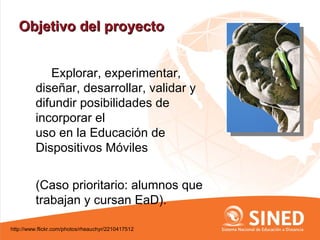 Objetivo del proyecto


            Explorar, experimentar,
         diseñar, desarrollar, validar y
         difundir posibilidades de
         incorporar el
         uso en la Educación de
         Dispositivos Móviles


         (Caso prioritario: alumnos que
         trabajan y cursan EaD).

http://www.flickr.com/photos/rheauchyr/2210417512
 