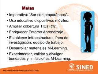 Metas
    • Imperativo: “Ser contemporáneos”.
    • Uso educativo dispositivos móviles.
    • Ampliar cobertura TICs (5%).
    • Enriquecer Entorno Aprendizaje.
    • Establecer infraestructura, línea de
      investigación, equipo de trabajo.
    • Desarrollar materiales M-Learning.
    • Experimentar, validar y divulgar
      bondades y limitaciones M-Learning.

http://www.flickr.com/photos/jazt616/3703424563
 