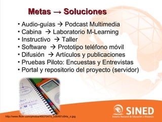 Metas → Soluciones
         • Audio-guías  Podcast Multimedia
         • Cabina  Laboratorio M-Learning
         • Instructivo  Taller
         • Software  Prototipo teléfono móvil
         • Difusión  Artículos y publicaciones
         • Pruebas Piloto: Encuestas y Entrevistas
         • Portal y repositorio del proyecto (servidor)




http://www.flickr.com/photos/49370470_c5b481c64a_o.jpg
 