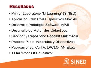 Resultados
• Primer Laboratorio “M-Learning” (SINED)
• Aplicación Educativa Dispositivos Móviles
• Desarrollo Prototipos Software Móvil
• Desarrollo de Materiales Didácticos
• Servidor y Repositorio Podcast Multimedia
• Pruebas Piloto Materiales y Dispositivos
• Publicaciones: CcITA, LACLO, ANIEI,etc.
• Taller “Podcast Educativo”
 