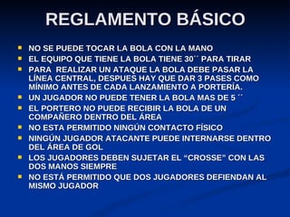 REGLAMENTO BÁSICO NO SE PUEDE TOCAR LA BOLA CON LA MANO EL EQUIPO QUE TIENE LA BOLA TIENE 30´´ PARA TIRAR PARA  REALIZAR UN ATAQUE LA BOLA DEBE PASAR LA LÍNEA CENTRAL, DESPUES HAY QUE DAR 3 PASES COMO MÍNIMO ANTES DE CADA LANZAMIENTO A PORTERÍA. UN JUGADOR NO PUEDE TENER LA BOLA MAS DE 5 ´´ EL PORTERO NO PUEDE RECIBIR LA BOLA DE UN COMPAÑERO DENTRO DEL ÁREA NO ESTA PERMITIDO NINGÚN CONTACTO FÍSICO NINGÚN JUGADOR ATACANTE PUEDE INTERNARSE DENTRO DEL ÁREA DE GOL LOS JUGADORES DEBEN SUJETAR EL “CROSSE” CON LAS DOS MANOS SIEMPRE NO ESTÁ PERMITIDO QUE DOS JUGADORES DEFIENDAN AL MISMO JUGADOR 