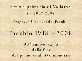 Scuola primaria di Vallarsa a.s. 2007-2008 Progetto 5 comuni del Pasubio Pasubio 1918 – 2008 90° anniversario dalla fine del primo conflitto mondiale 