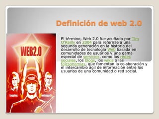 Definición de web 2.0 El término, Web 2.0 fue acuñado por Tim O&apos;Reilly en 2004 para referirse a una segunda generación en la historia del desarrollo de tecnología Web basada en comunidades de usuarios y una gama especial de servicios, como las redes sociales, los blogs, los wikis o las folcsonomías, que fomentan la colaboración y el intercambio ágil de información entre los usuarios de una comunidad o red social. 
